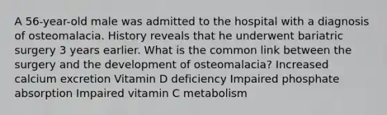 A 56-year-old male was admitted to the hospital with a diagnosis of osteomalacia. History reveals that he underwent bariatric surgery 3 years earlier. What is the common link between the surgery and the development of osteomalacia? Increased calcium excretion Vitamin D deficiency Impaired phosphate absorption Impaired vitamin C metabolism