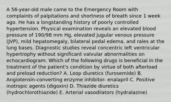 A 56-year-old male came to the Emergency Room with complaints of palpitations and shortness of breath since 1 week ago. He has a longstanding history of poorly controlled hypertension. Physical examination reveals an elevated blood pressure of 190/98 mm Hg, elevated jugular venous pressure (JVP), mild hepatomegaly, bilateral pedal edema, and rales at the lung bases. Diagnostic studies reveal concentric left ventricular hypertrophy without significant valvular abnormalities on echocardiogram. Which of the following drugs is beneficial in the treatment of the patient's condition by virtue of both afterload and preload reduction? A. Loop diuretics (furosemide) B. Angiotensin-converting enzyme inhibitor- enalapril C. Positive inotropic agents (digoxin) D. Thiazide diuretics (hydrochlorothiazide) E. Arterial vasodilators (hydralazine)