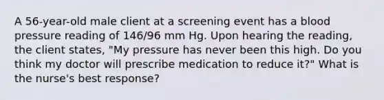 A 56-year-old male client at a screening event has a blood pressure reading of 146/96 mm Hg. Upon hearing the reading, the client states, "My pressure has never been this high. Do you think my doctor will prescribe medication to reduce it?" What is the nurse's best response?