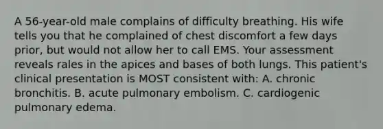 A 56-year-old male complains of difficulty breathing. His wife tells you that he complained of chest discomfort a few days prior, but would not allow her to call EMS. Your assessment reveals rales in the apices and bases of both lungs. This patient's clinical presentation is MOST consistent with: A. chronic bronchitis. B. acute pulmonary embolism. C. cardiogenic pulmonary edema.