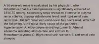 A 56-year-old male is evaluated by his physician, who determines that his blood pressure is significantly elevated at 185/130 mmHg. Laboratory tests reveal an increase in plasma renin activity, plasma aldosterone level, and right renal vein renin level. His left renal vein renin level has decreased. Which of the following is the most likely cause of the patient's hypertension? A. Aldosterone-secreting tumor B. Adrenal adenoma secreting aldosterone and cortisol C. Pheochromocytoma D. Right renal vein stenosis E. Left renal vein stenosis