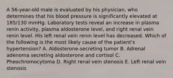 A 56-year-old male is evaluated by his physician, who determines that his blood pressure is significantly elevated at 185/130 mmHg. Laboratory tests reveal an increase in plasma renin activity, plasma aldosterone level, and right renal vein renin level. His left renal vein renin level has decreased. Which of the following is the most likely cause of the patient's hypertension? A. Aldosterone-secreting tumor B. Adrenal adenoma secreting aldosterone and cortisol C. Pheochromocytoma D. Right renal vein stenosis E. Left renal vein stenosis