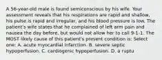 A 56-year-old male is found semiconscious by his wife. Your assessment reveals that his respirations are rapid and shallow, his pulse is rapid and irregular, and his blood pressure is low. The patient's wife states that he complained of left arm pain and nausea the day before, but would not allow her to call 9-1-1. The MOST likely cause of this patient's present condition is: Select one: A. acute myocardial infarction. B. severe septic hypoperfusion. C. cardiogenic hypoperfusion. D. a ruptu