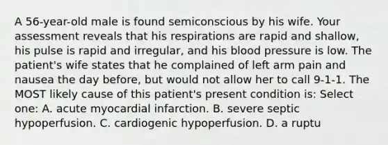 A 56-year-old male is found semiconscious by his wife. Your assessment reveals that his respirations are rapid and shallow, his pulse is rapid and irregular, and his blood pressure is low. The patient's wife states that he complained of left arm pain and nausea the day before, but would not allow her to call 9-1-1. The MOST likely cause of this patient's present condition is: Select one: A. acute myocardial infarction. B. severe septic hypoperfusion. C. cardiogenic hypoperfusion. D. a ruptu