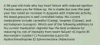 A 56-year-old male who has heart failure with reduced ejection fraction sees you for follow-up. He is stable but over the past year has noted an increase in dyspnea with moderate activity. His blood pressure is well controlled today. His current medications include carvedilol (Coreg), losartan (Cozaar), and escitalopram (Lexapro). Which one of the following additions to his current medication regimen has the best evidence for reducing his risk of mortality from heart failure? A) Aspirin B) Atorvastatin (Lipitor) C) Furosemide (Lasix) D) Hydrochlorothiazide E) Spironolactone (Aldactone)