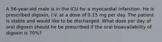 A 56-year-old male is in the ICU for a myocardial infarction. He is prescribed digoxin, I.V. at a dose of 0.15 mg per day. The patient is stable and would like to be discharged. What dose per day of oral digoxin should he be prescribed if the oral bioavailability of digoxin is 70%?