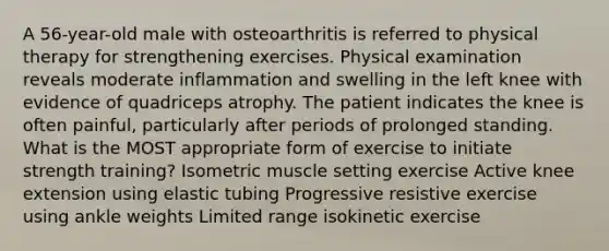 A 56-year-old male with osteoarthritis is referred to physical therapy for strengthening exercises. Physical examination reveals moderate inflammation and swelling in the left knee with evidence of quadriceps atrophy. The patient indicates the knee is often painful, particularly after periods of prolonged standing. What is the MOST appropriate form of exercise to initiate strength training? Isometric muscle setting exercise Active knee extension using elastic tubing Progressive resistive exercise using ankle weights Limited range isokinetic exercise