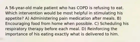 A 56-year-old male patient who has COPD is refusing to eat. Which intervention would be most helpful in stimulating his appetite? A) Administering pain medication after meals. B) Encouraging food from home when possible. C) Scheduling his respiratory therapy before each meal. D) Reinforcing the importance of his eating exactly what is delivered to him.