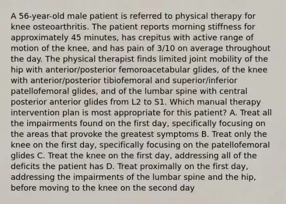 A 56-year-old male patient is referred to physical therapy for knee osteoarthritis. The patient reports morning stiffness for approximately 45 minutes, has crepitus with active range of motion of the knee, and has pain of 3/10 on average throughout the day. The physical therapist finds limited joint mobility of the hip with anterior/posterior femoroacetabular glides, of the knee with anterior/posterior tibiofemoral and superior/inferior patellofemoral glides, and of the lumbar spine with central posterior anterior glides from L2 to S1. Which manual therapy intervention plan is most appropriate for this patient? A. Treat all the impairments found on the first day, specifically focusing on the areas that provoke the greatest symptoms B. Treat only the knee on the first day, specifically focusing on the patellofemoral glides C. Treat the knee on the first day, addressing all of the deficits the patient has D. Treat proximally on the first day, addressing the impairments of the lumbar spine and the hip, before moving to the knee on the second day