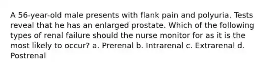 A 56-year-old male presents with flank pain and polyuria. Tests reveal that he has an enlarged prostate. Which of the following types of renal failure should the nurse monitor for as it is the most likely to occur? a. Prerenal b. Intrarenal c. Extrarenal d. Postrenal