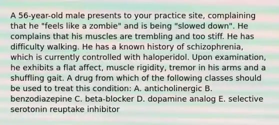 A 56-year-old male presents to your practice site, complaining that he "feels like a zombie" and is being "slowed down". He complains that his muscles are trembling and too stiff. He has difficulty walking. He has a known history of schizophrenia, which is currently controlled with haloperidol. Upon examination, he exhibits a flat affect, muscle rigidity, tremor in his arms and a shuffling gait. A drug from which of the following classes should be used to treat this condition: A. anticholinergic B. benzodiazepine C. beta-blocker D. dopamine analog E. selective serotonin reuptake inhibitor