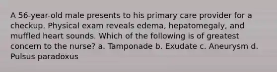 A 56-year-old male presents to his primary care provider for a checkup. Physical exam reveals edema, hepatomegaly, and muffled heart sounds. Which of the following is of greatest concern to the nurse? a. Tamponade b. Exudate c. Aneurysm d. Pulsus paradoxus