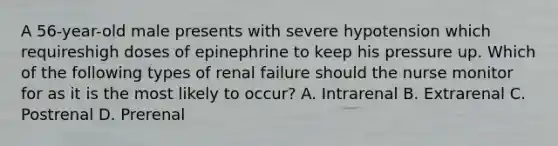 A 56-year-old male presents with severe hypotension which requireshigh doses of epinephrine to keep his pressure up. Which of the following types of renal failure should the nurse monitor for as it is the most likely to occur? A. Intrarenal B. Extrarenal C. Postrenal D. Prerenal