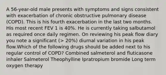 A 56-year-old male presents with symptoms and signs consistent with exacerbation of chronic obstructive pulmonary disease (COPD). This is his fourth exacerbation in the last two months. His most recent FEV 1 is 40%. He is currently taking salbutamol as required once daily regimen. On reviewing his peak flow diary you note a significant (> 20%) diurnal variation in his peak flow.Which of the following drugs should be added next to his regular control of COPD? Combined salmeterol and fluticasone inhaler Salmeterol Theophylline Ipratropium bromide Long term oxygen therapy