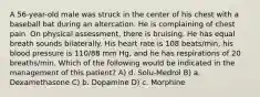 A 56-year-old male was struck in the center of his chest with a baseball bat during an altercation. He is complaining of chest pain. On physical assessment, there is bruising. He has equal breath sounds bilaterally. His heart rate is 108 beats/min, his blood pressure is 110/88 mm Hg, and he has respirations of 20 breaths/min. Which of the following would be indicated in the management of this patient? A) d. Solu-Medrol B) a. Dexamethasone C) b. Dopamine D) c. Morphine