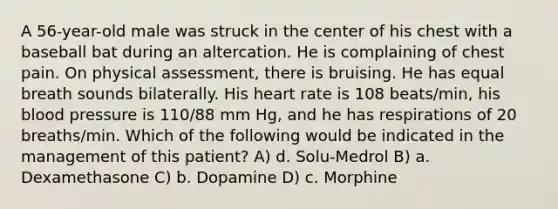 A 56-year-old male was struck in the center of his chest with a baseball bat during an altercation. He is complaining of chest pain. On physical assessment, there is bruising. He has equal breath sounds bilaterally. His heart rate is 108 beats/min, his blood pressure is 110/88 mm Hg, and he has respirations of 20 breaths/min. Which of the following would be indicated in the management of this patient? A) d. Solu-Medrol B) a. Dexamethasone C) b. Dopamine D) c. Morphine