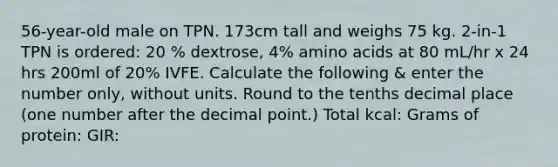 56-year-old male on TPN. 173cm tall and weighs 75 kg. 2-in-1 TPN is ordered: 20 % dextrose, 4% amino acids at 80 mL/hr x 24 hrs 200ml of 20% IVFE. Calculate the following & enter the number only, without units. Round to the tenths decimal place (one number after the decimal point.) Total kcal: Grams of protein: GIR: