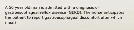 A 56-year-old man is admitted with a diagnosis of gastroesophageal reflux disease (GERD). The nurse anticipates the patient to report gastroesophageal discomfort after which meal?