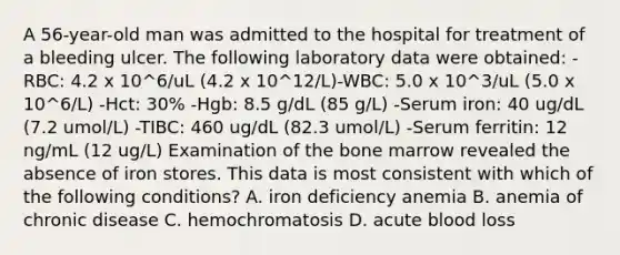 A 56-year-old man was admitted to the hospital for treatment of a bleeding ulcer. The following laboratory data were obtained: -RBC: 4.2 x 10^6/uL (4.2 x 10^12/L)-WBC: 5.0 x 10^3/uL (5.0 x 10^6/L) -Hct: 30% -Hgb: 8.5 g/dL (85 g/L) -Serum iron: 40 ug/dL (7.2 umol/L) -TIBC: 460 ug/dL (82.3 umol/L) -Serum ferritin: 12 ng/mL (12 ug/L) Examination of the bone marrow revealed the absence of iron stores. This data is most consistent with which of the following conditions? A. iron deficiency anemia B. anemia of chronic disease C. hemochromatosis D. acute blood loss