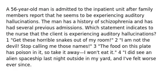 A 56-year-old man is admitted to the inpatient unit after family members report that he seems to be experiencing auditory hallucinations. The man has a history of schizophrenia and has had several previous admissions. Which statement indicates to the nurse that the client is experiencing auditory hallucinations? 1 "Get these horrible snakes out of my room!" 2 "I am not the devil! Stop calling me those names!" 3 "The food on this plate has poison in it, so take it away—I won't eat it." 4 "I did see an alien spaceship last night outside in my yard, and I've felt worse ever since.