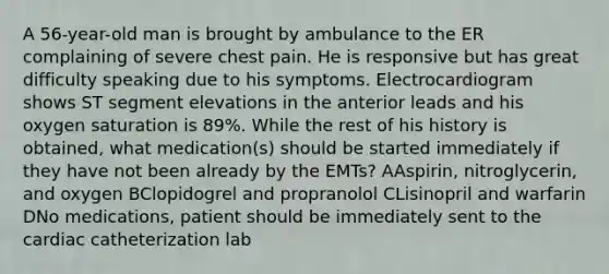 A 56-year-old man is brought by ambulance to the ER complaining of severe chest pain. He is responsive but has great difficulty speaking due to his symptoms. Electrocardiogram shows ST segment elevations in the anterior leads and his oxygen saturation is 89%. While the rest of his history is obtained, what medication(s) should be started immediately if they have not been already by the EMTs? AAspirin, nitroglycerin, and oxygen BClopidogrel and propranolol CLisinopril and warfarin DNo medications, patient should be immediately sent to the cardiac catheterization lab