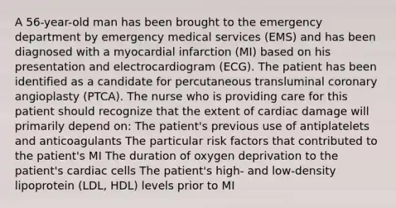 A 56-year-old man has been brought to the emergency department by emergency medical services (EMS) and has been diagnosed with a myocardial infarction (MI) based on his presentation and electrocardiogram (ECG). The patient has been identified as a candidate for percutaneous transluminal coronary angioplasty (PTCA). The nurse who is providing care for this patient should recognize that the extent of cardiac damage will primarily depend on: The patient's previous use of antiplatelets and anticoagulants The particular risk factors that contributed to the patient's MI The duration of oxygen deprivation to the patient's cardiac cells The patient's high- and low-density lipoprotein (LDL, HDL) levels prior to MI