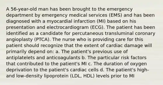 A 56-year-old man has been brought to the emergency department by emergency medical services (EMS) and has been diagnosed with a myocardial infarction (MI) based on his presentation and electrocardiogram (ECG). The patient has been identified as a candidate for percutaneous transluminal coronary angioplasty (PTCA). The nurse who is providing care for this patient should recognize that the extent of cardiac damage will primarily depend on: a. The patient's previous use of antiplatelets and anticoagulants b. The particular risk factors that contributed to the patient's MI c. The duration of oxygen deprivation to the patient's cardiac cells d. The patient's high- and low-density lipoprotein (LDL, HDL) levels prior to MI