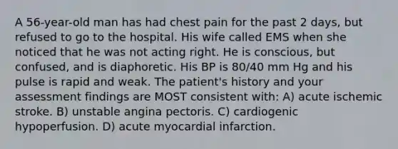 A 56-year-old man has had chest pain for the past 2 days, but refused to go to the hospital. His wife called EMS when she noticed that he was not acting right. He is conscious, but confused, and is diaphoretic. His BP is 80/40 mm Hg and his pulse is rapid and weak. The patient's history and your assessment findings are MOST consistent with: A) acute ischemic stroke. B) unstable angina pectoris. C) cardiogenic hypoperfusion. D) acute myocardial infarction.