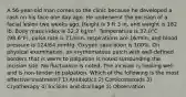 A 56-year-old man comes to the clinic because he developed a rash on his face one day ago. He underwent the excision of a facial lesion two weeks ago. Height is 5 ft 3 in, and weight is 182 lb. Body mass index is 32.2 kg/m². Temperature is 37.0°C (98.6°F), pulse rate is 71/min, respirations are 16/min, and blood pressure is 124/64 mmHg. Oxygen saturation is 100%. On physical examination, an erythematous patch with well-defined borders that is warm to palpation is noted surrounding the incision site. No fluctuance is noted. The incision is healing well and is non-tender to palpation. Which of the following is the most effective treatment? 1) Antibiotics 2) Corticosteroids 3) Cryotherapy 4) Incision and drainage 5) Observation