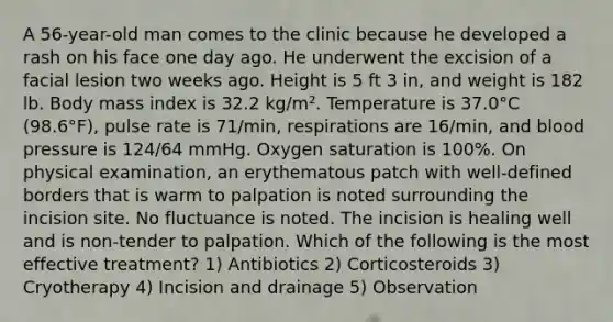 A 56-year-old man comes to the clinic because he developed a rash on his face one day ago. He underwent the excision of a facial lesion two weeks ago. Height is 5 ft 3 in, and weight is 182 lb. Body mass index is 32.2 kg/m². Temperature is 37.0°C (98.6°F), pulse rate is 71/min, respirations are 16/min, and blood pressure is 124/64 mmHg. Oxygen saturation is 100%. On physical examination, an erythematous patch with well-defined borders that is warm to palpation is noted surrounding the incision site. No fluctuance is noted. The incision is healing well and is non-tender to palpation. Which of the following is the most effective treatment? 1) Antibiotics 2) Corticosteroids 3) Cryotherapy 4) Incision and drainage 5) Observation