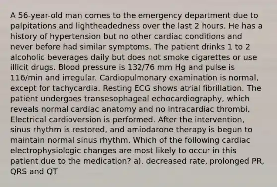 A 56-year-old man comes to the emergency department due to palpitations and lightheadedness over the last 2 hours. He has a history of hypertension but no other cardiac conditions and never before had similar symptoms. The patient drinks 1 to 2 alcoholic beverages daily but does not smoke cigarettes or use illicit drugs. Blood pressure is 132/76 mm Hg and pulse is 116/min and irregular. Cardiopulmonary examination is normal, except for tachycardia. Resting ECG shows atrial fibrillation. The patient undergoes transesophageal echocardiography, which reveals normal cardiac anatomy and no intracardiac thrombi. Electrical cardioversion is performed. After the intervention, sinus rhythm is restored, and amiodarone therapy is begun to maintain normal sinus rhythm. Which of the following cardiac electrophysiologic changes are most likely to occur in this patient due to the medication? a). decreased rate, prolonged PR, QRS and QT