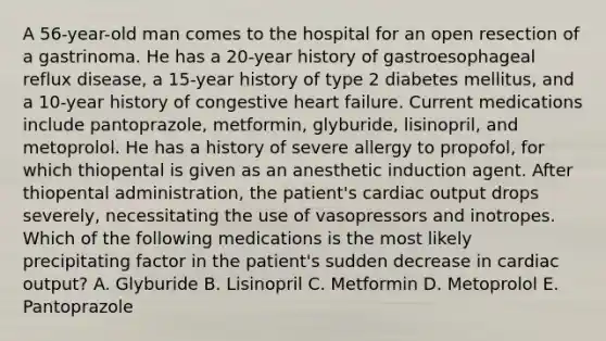 A 56-year-old man comes to the hospital for an open resection of a gastrinoma. He has a 20-year history of gastroesophageal reflux disease, a 15-year history of type 2 diabetes mellitus, and a 10-year history of congestive heart failure. Current medications include pantoprazole, metformin, glyburide, lisinopril, and metoprolol. He has a history of severe allergy to propofol, for which thiopental is given as an anesthetic induction agent. After thiopental administration, the patient's cardiac output drops severely, necessitating the use of vasopressors and inotropes. Which of the following medications is the most likely precipitating factor in the patient's sudden decrease in cardiac output? A. Glyburide B. Lisinopril C. Metformin D. Metoprolol E. Pantoprazole