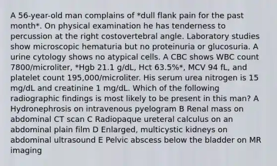 A 56-year-old man complains of *dull flank pain for the past month*. On physical examination he has tenderness to percussion at the right costovertebral angle. Laboratory studies show microscopic hematuria but no proteinuria or glucosuria. A urine cytology shows no atypical cells. A CBC shows WBC count 7800/microliter, *Hgb 21.1 g/dL, Hct 63.5%*, MCV 94 fL, and platelet count 195,000/microliter. His serum urea nitrogen is 15 mg/dL and creatinine 1 mg/dL. Which of the following radiographic findings is most likely to be present in this man? A Hydronephrosis on intravenous pyelogram B Renal mass on abdominal CT scan C Radiopaque ureteral calculus on an abdominal plain film D Enlarged, multicystic kidneys on abdominal ultrasound E Pelvic abscess below the bladder on MR imaging