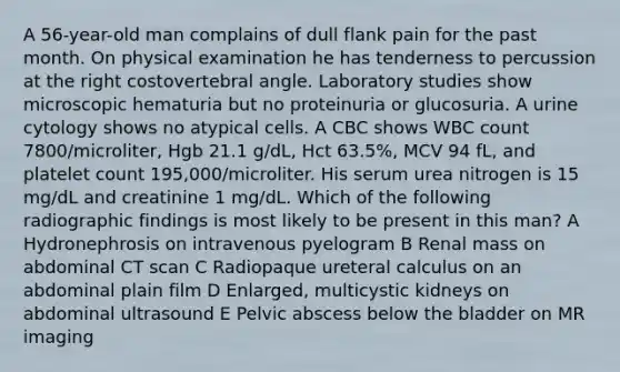 A 56-year-old man complains of dull flank pain for the past month. On physical examination he has tenderness to percussion at the right costovertebral angle. Laboratory studies show microscopic hematuria but no proteinuria or glucosuria. A urine cytology shows no atypical cells. A CBC shows WBC count 7800/microliter, Hgb 21.1 g/dL, Hct 63.5%, MCV 94 fL, and platelet count 195,000/microliter. His serum urea nitrogen is 15 mg/dL and creatinine 1 mg/dL. Which of the following radiographic findings is most likely to be present in this man? A Hydronephrosis on intravenous pyelogram B Renal mass on abdominal CT scan C Radiopaque ureteral calculus on an abdominal plain film D Enlarged, multicystic kidneys on abdominal ultrasound E Pelvic abscess below the bladder on MR imaging