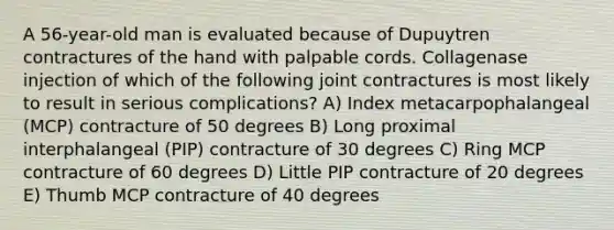 A 56-year-old man is evaluated because of Dupuytren contractures of the hand with palpable cords. Collagenase injection of which of the following joint contractures is most likely to result in serious complications? A) Index metacarpophalangeal (MCP) contracture of 50 degrees B) Long proximal interphalangeal (PIP) contracture of 30 degrees C) Ring MCP contracture of 60 degrees D) Little PIP contracture of 20 degrees E) Thumb MCP contracture of 40 degrees