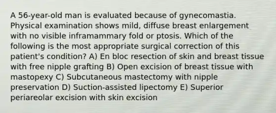 A 56-year-old man is evaluated because of gynecomastia. Physical examination shows mild, diffuse breast enlargement with no visible inframammary fold or ptosis. Which of the following is the most appropriate surgical correction of this patient's condition? A) En bloc resection of skin and breast tissue with free nipple grafting B) Open excision of breast tissue with mastopexy C) Subcutaneous mastectomy with nipple preservation D) Suction-assisted lipectomy E) Superior periareolar excision with skin excision