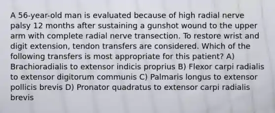 A 56-year-old man is evaluated because of high radial nerve palsy 12 months after sustaining a gunshot wound to the upper arm with complete radial nerve transection. To restore wrist and digit extension, tendon transfers are considered. Which of the following transfers is most appropriate for this patient? A) Brachioradialis to extensor indicis proprius B) Flexor carpi radialis to extensor digitorum communis C) Palmaris longus to extensor pollicis brevis D) Pronator quadratus to extensor carpi radialis brevis