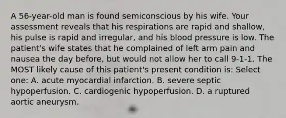 A 56-year-old man is found semiconscious by his wife. Your assessment reveals that his respirations are rapid and shallow, his pulse is rapid and irregular, and his blood pressure is low. The patient's wife states that he complained of left arm pain and nausea the day before, but would not allow her to call 9-1-1. The MOST likely cause of this patient's present condition is: Select one: A. acute myocardial infarction. B. severe septic hypoperfusion. C. cardiogenic hypoperfusion. D. a ruptured aortic aneurysm.