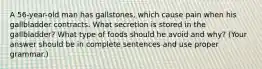 A 56-year-old man has gallstones, which cause pain when his gallbladder contracts. What secretion is stored in the gallbladder? What type of foods should he avoid and why? (Your answer should be in complete sentences and use proper grammar.)