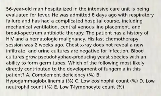 56-year-old man hospitalized in the intensive care unit is being evaluated for fever. He was admitted 8 days ago with respiratory failure and has had a complicated hospital course, including mechanical ventilation, central venous line placement, and broad-spectrum antibiotic therapy. The patient has a history of HIV and a hematologic malignancy. His last chemotherapy session was 2 weeks ago. Chest x-ray does not reveal a new infiltrate, and urine cultures are negative for infection. Blood cultures grow pseudohyphae-producing yeast species with an ability to form germ tubes. Which of the following most likely directly contributed to the development of fungemia in this patient? A. Complement deficiency (%) B. Hypogammaglobulinemia (%) C. Low eosinophil count (%) D. Low neutrophil count (%) E. Low T-lymphocyte count (%)