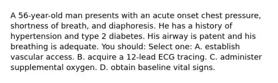 A 56-year-old man presents with an acute onset chest pressure, shortness of breath, and diaphoresis. He has a history of hypertension and type 2 diabetes. His airway is patent and his breathing is adequate. You should: Select one: A. establish vascular access. B. acquire a 12-lead ECG tracing. C. administer supplemental oxygen. D. obtain baseline vital signs.