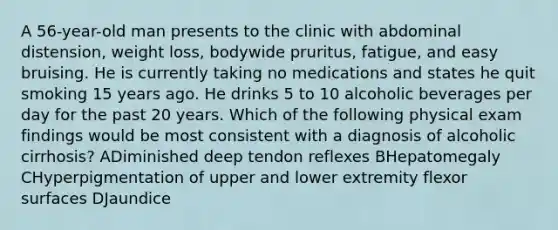 A 56-year-old man presents to the clinic with abdominal distension, weight loss, bodywide pruritus, fatigue, and easy bruising. He is currently taking no medications and states he quit smoking 15 years ago. He drinks 5 to 10 alcoholic beverages per day for the past 20 years. Which of the following physical exam findings would be most consistent with a diagnosis of alcoholic cirrhosis? ADiminished deep tendon reflexes BHepatomegaly CHyperpigmentation of upper and lower extremity flexor surfaces DJaundice