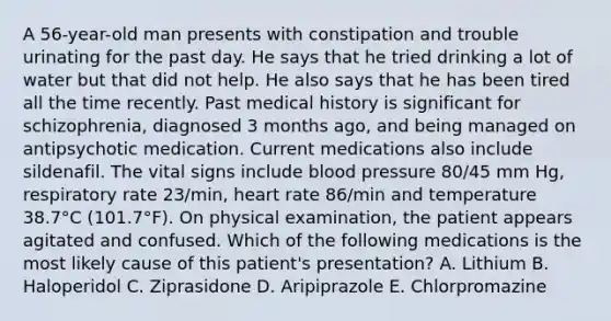 A 56-year-old man presents with constipation and trouble urinating for the past day. He says that he tried drinking a lot of water but that did not help. He also says that he has been tired all the time recently. Past medical history is significant for schizophrenia, diagnosed 3 months ago, and being managed on antipsychotic medication. Current medications also include sildenafil. The vital signs include blood pressure 80/45 mm Hg, respiratory rate 23/min, heart rate 86/min and temperature 38.7°C (101.7°F). On physical examination, the patient appears agitated and confused. Which of the following medications is the most likely cause of this patient's presentation? A. Lithium B. Haloperidol C. Ziprasidone D. Aripiprazole E. Chlorpromazine