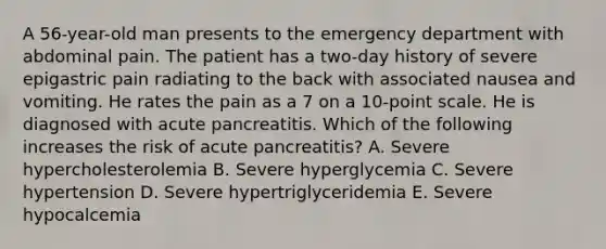 A 56-year-old man presents to the emergency department with abdominal pain. The patient has a two-day history of severe epigastric pain radiating to the back with associated nausea and vomiting. He rates the pain as a 7 on a 10-point scale. He is diagnosed with acute pancreatitis. Which of the following increases the risk of acute pancreatitis? A. Severe hypercholesterolemia B. Severe hyperglycemia C. Severe hypertension D. Severe hypertriglyceridemia E. Severe hypocalcemia