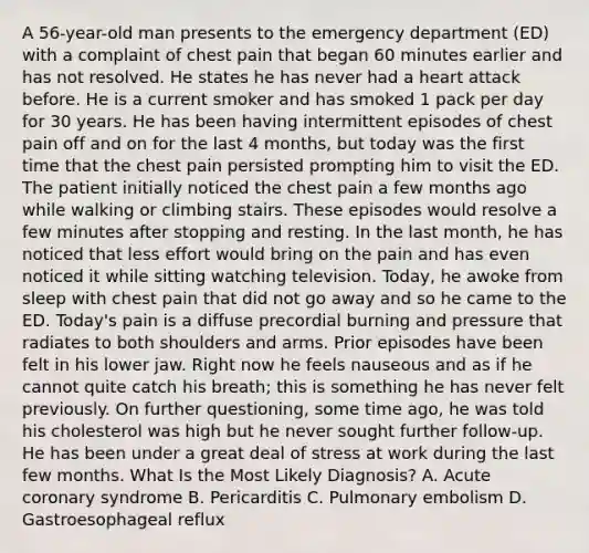 A 56-year-old man presents to the emergency department (ED) with a complaint of chest pain that began 60 minutes earlier and has not resolved. He states he has never had a heart attack before. He is a current smoker and has smoked 1 pack per day for 30 years. He has been having intermittent episodes of chest pain off and on for the last 4 months, but today was the first time that the chest pain persisted prompting him to visit the ED. The patient initially noticed the chest pain a few months ago while walking or climbing stairs. These episodes would resolve a few minutes after stopping and resting. In the last month, he has noticed that less effort would bring on the pain and has even noticed it while sitting watching television. Today, he awoke from sleep with chest pain that did not go away and so he came to the ED. Today's pain is a diffuse precordial burning and pressure that radiates to both shoulders and arms. Prior episodes have been felt in his lower jaw. Right now he feels nauseous and as if he cannot quite catch his breath; this is something he has never felt previously. On further questioning, some time ago, he was told his cholesterol was high but he never sought further follow-up. He has been under a great deal of stress at work during the last few months. What Is the Most Likely Diagnosis? A. Acute coronary syndrome B. Pericarditis C. Pulmonary embolism D. Gastroesophageal reflux