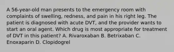 A 56-year-old man presents to the emergency room with complaints of swelling, redness, and pain in his right leg. The patient is diagnosed with acute DVT, and the provider wants to start an oral agent. Which drug is most appropriate for treatment of DVT in this patient? A. Rivaroxaban B. Betrixaban C. Enoxaparin D. Clopidogrel