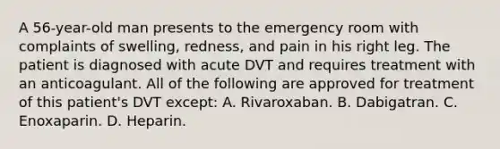 A 56-year-old man presents to the emergency room with complaints of swelling, redness, and pain in his right leg. The patient is diagnosed with acute DVT and requires treatment with an anticoagulant. All of the following are approved for treatment of this patient's DVT except: A. Rivaroxaban. B. Dabigatran. C. Enoxaparin. D. Heparin.