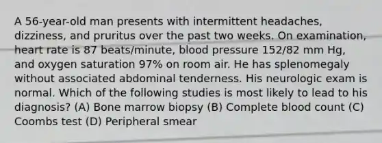 A 56-year-old man presents with intermittent headaches, dizziness, and pruritus over the past two weeks. On examination, heart rate is 87 beats/minute, blood pressure 152/82 mm Hg, and oxygen saturation 97% on room air. He has splenomegaly without associated abdominal tenderness. His neurologic exam is normal. Which of the following studies is most likely to lead to his diagnosis? (A) Bone marrow biopsy (B) Complete blood count (C) Coombs test (D) Peripheral smear