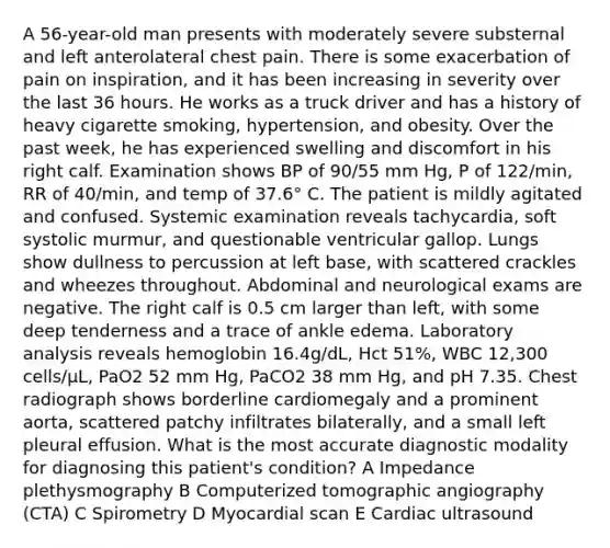 A 56-year-old man presents with moderately severe substernal and left anterolateral chest pain. There is some exacerbation of pain on inspiration, and it has been increasing in severity over the last 36 hours. He works as a truck driver and has a history of heavy cigarette smoking, hypertension, and obesity. Over the past week, he has experienced swelling and discomfort in his right calf. Examination shows BP of 90/55 mm Hg, P of 122/min, RR of 40/min, and temp of 37.6° C. The patient is mildly agitated and confused. Systemic examination reveals tachycardia, soft systolic murmur, and questionable ventricular gallop. Lungs show dullness to percussion at left base, with scattered crackles and wheezes throughout. Abdominal and neurological exams are negative. The right calf is 0.5 cm larger than left, with some deep tenderness and a trace of ankle edema. Laboratory analysis reveals hemoglobin 16.4g/dL, Hct 51%, WBC 12,300 cells/µL, PaO2 52 mm Hg, PaCO2 38 mm Hg, and pH 7.35. Chest radiograph shows borderline cardiomegaly and a prominent aorta, scattered patchy infiltrates bilaterally, and a small left pleural effusion. What is the most accurate diagnostic modality for diagnosing this patient's condition? A Impedance plethysmography B Computerized tomographic angiography (CTA) C Spirometry D Myocardial scan E Cardiac ultrasound