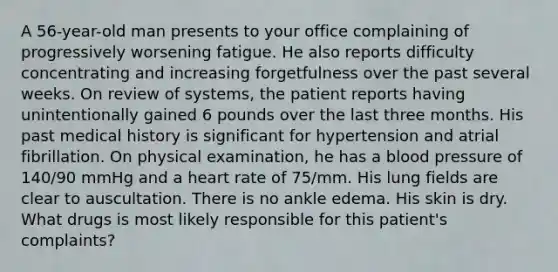 A 56-year-old man presents to your office complaining of progressively worsening fatigue. He also reports difficulty concentrating and increasing forgetfulness over the past several weeks. On review of systems, the patient reports having unintentionally gained 6 pounds over the last three months. His past medical history is significant for hypertension and atrial fibrillation. On physical examination, he has a blood pressure of 140/90 mmHg and a heart rate of 75/mm. His lung fields are clear to auscultation. There is no ankle edema. His skin is dry. What drugs is most likely responsible for this patient's complaints?